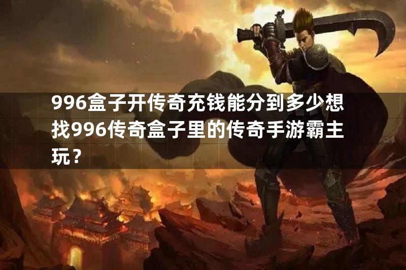 996盒子开传奇充钱能分到多少想找996传奇盒子里的传奇手游霸主玩？