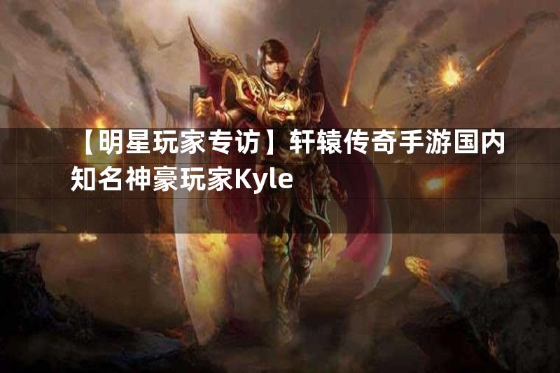 【明星玩家专访】轩辕传奇手游国内知名神豪玩家Kyle