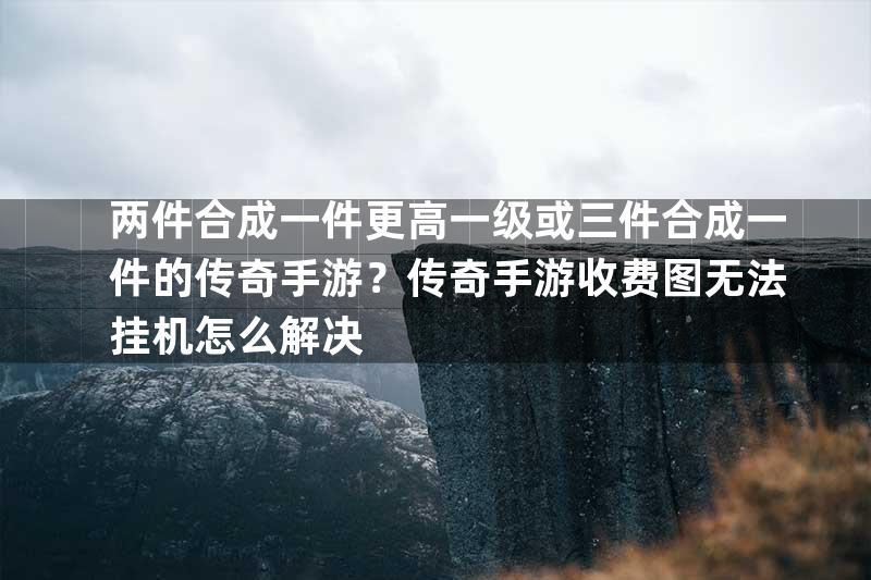 两件合成一件更高一级或三件合成一件的传奇手游？传奇手游收费图无法挂机怎么解决