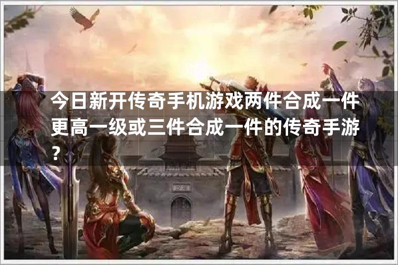 今日新开传奇手机游戏两件合成一件更高一级或三件合成一件的传奇手游？