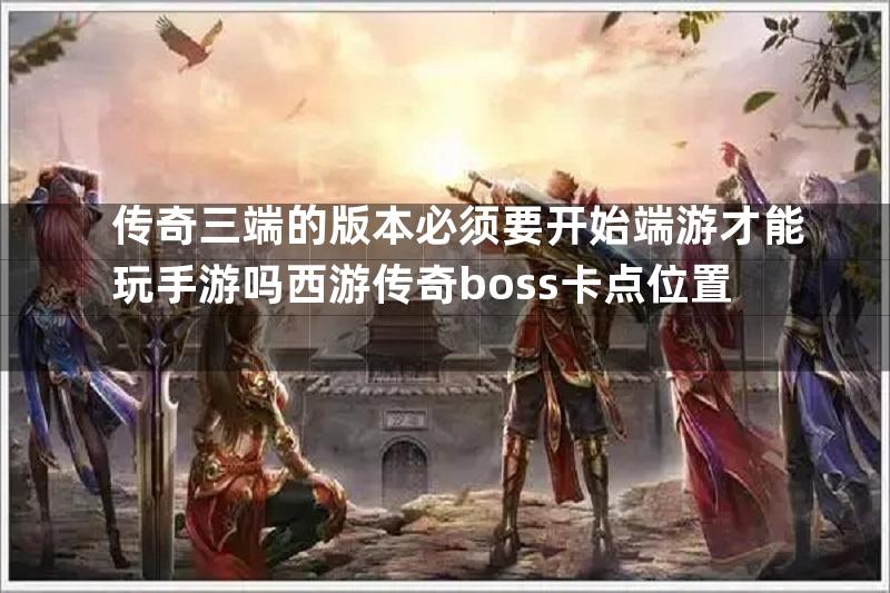 传奇三端的版本必须要开始端游才能玩手游吗西游传奇boss卡点位置