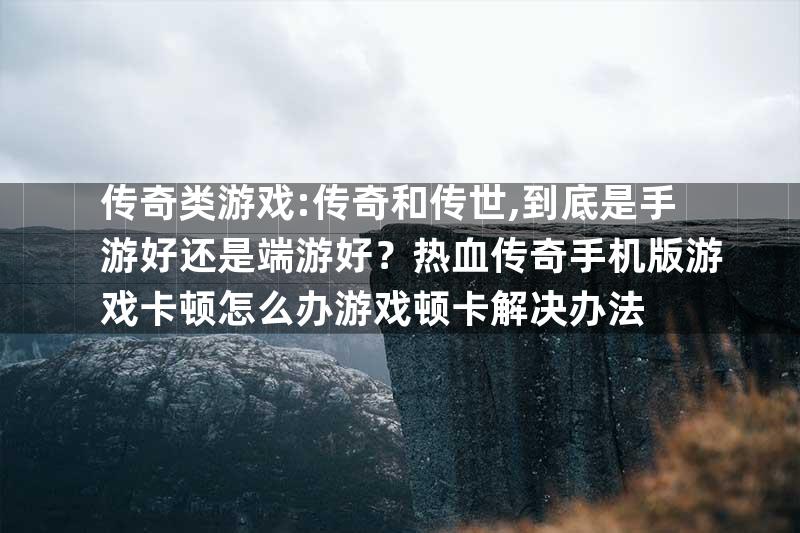 传奇类游戏:传奇和传世,到底是手游好还是端游好？热血传奇手机版游戏卡顿怎么办游戏顿卡解决办法