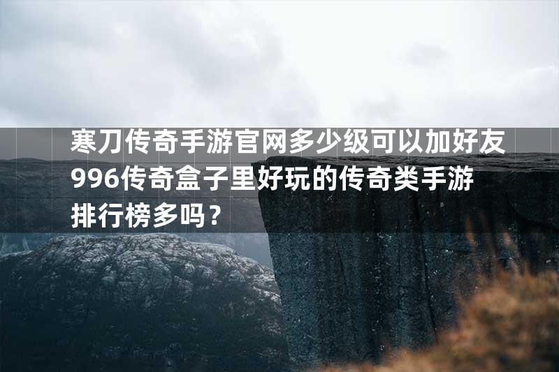 寒刀传奇手游官网多少级可以加好友996传奇盒子里好玩的传奇类手游排行榜多吗？