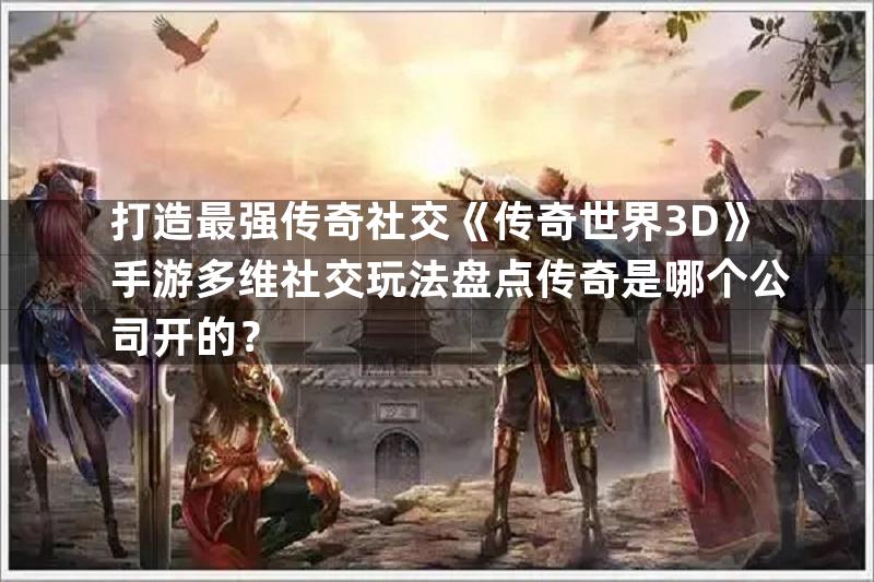 打造最强传奇社交《传奇世界3D》手游多维社交玩法盘点传奇是哪个公司开的？