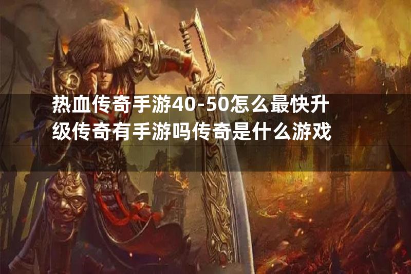 热血传奇手游40-50怎么最快升级传奇有手游吗传奇是什么游戏