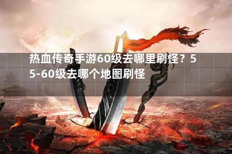 热血传奇手游60级去哪里刷怪？55-60级去哪个地图刷怪