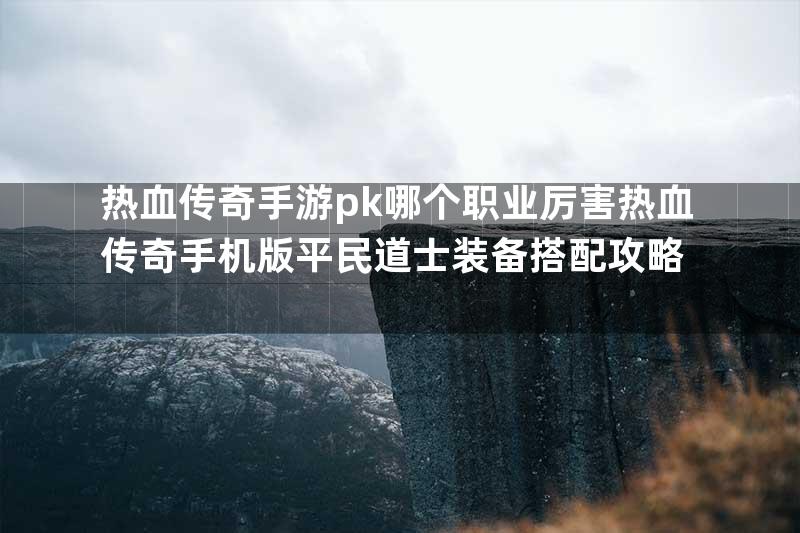 热血传奇手游pk哪个职业厉害热血传奇手机版平民道士装备搭配攻略