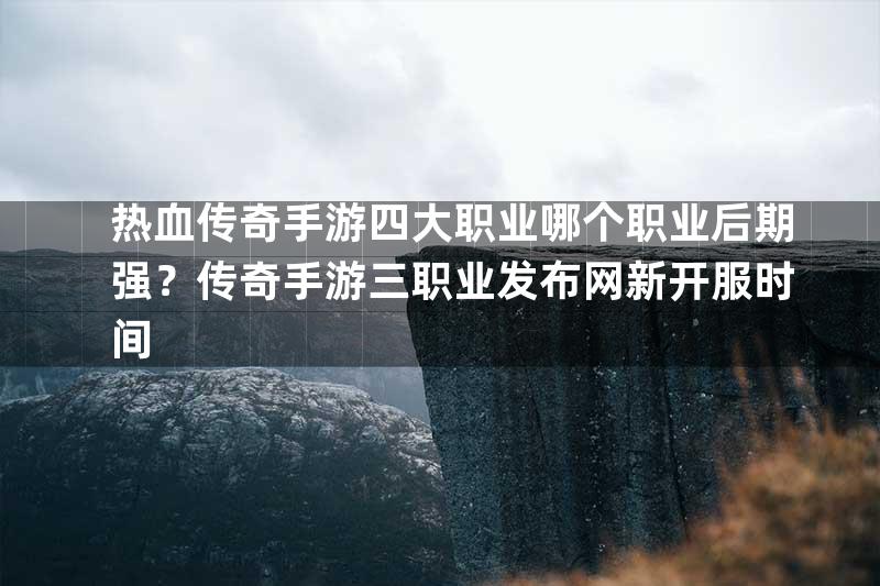 热血传奇手游四大职业哪个职业后期强？传奇手游三职业发布网新开服时间