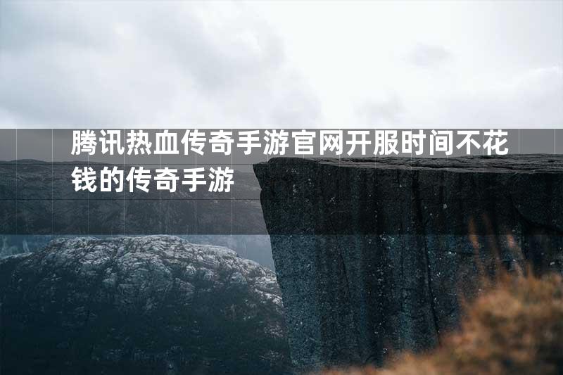 腾讯热血传奇手游官网开服时间不花钱的传奇手游