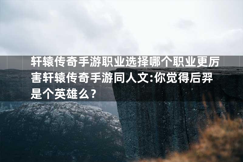 轩辕传奇手游职业选择哪个职业更厉害轩辕传奇手游同人文:你觉得后羿是个英雄么？