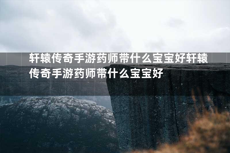 轩辕传奇手游药师带什么宝宝好轩辕传奇手游药师带什么宝宝好